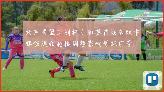 约旦男篮亚洲杯小组赛首战落败中锋伤退致轮换调整影响晋级前景