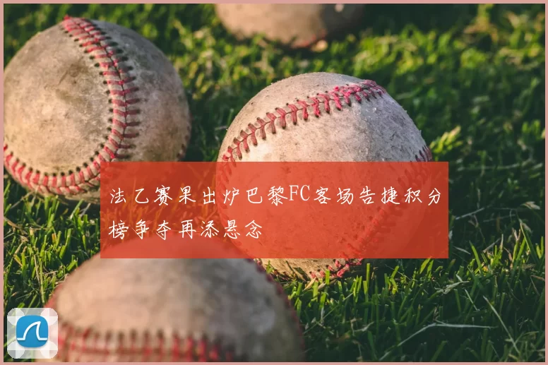 法乙赛果出炉巴黎FC客场告捷积分榜争夺再添悬念