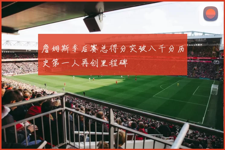 詹姆斯季后赛总得分突破八千分历史第一人再创里程碑