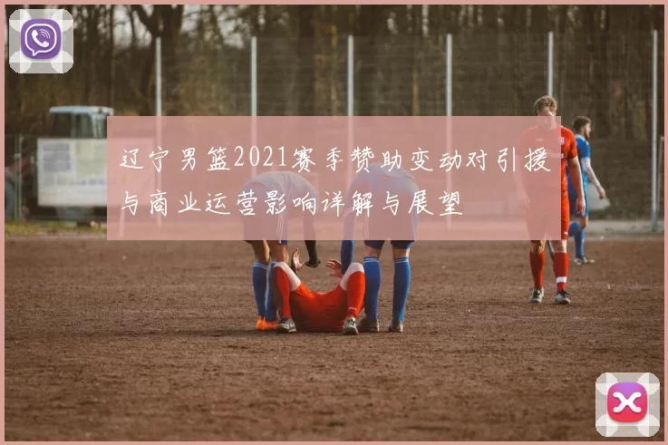 辽宁男篮2021赛季赞助变动对引援与商业运营影响详解与展望