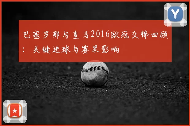 巴塞罗那与皇马2016欧冠交锋回顾：关键进球与赛果影响