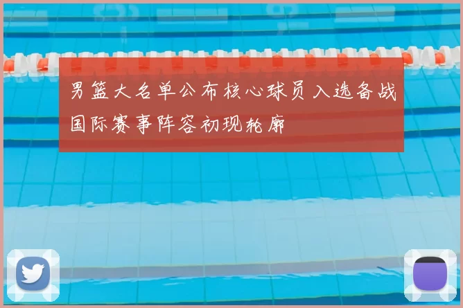 男篮大名单公布核心球员入选备战国际赛事阵容初现轮廓