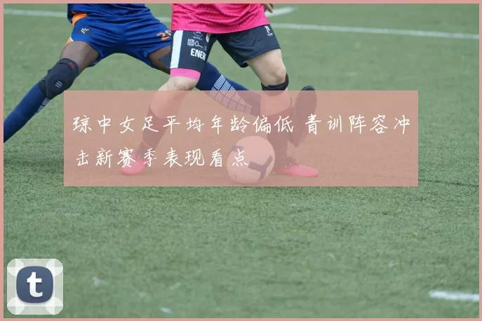 琼中女足平均年龄偏低 青训阵容冲击新赛季表现看点