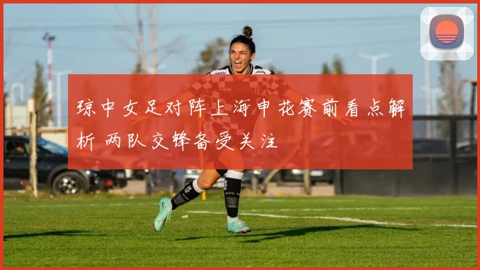 琼中女足对阵上海申花赛前看点解析 两队交锋备受关注