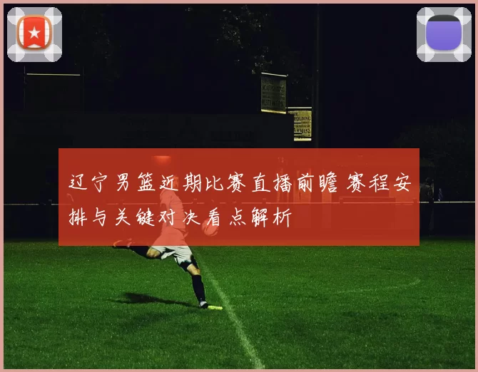 辽宁男篮近期比赛直播前瞻 赛程安排与关键对决看点解析