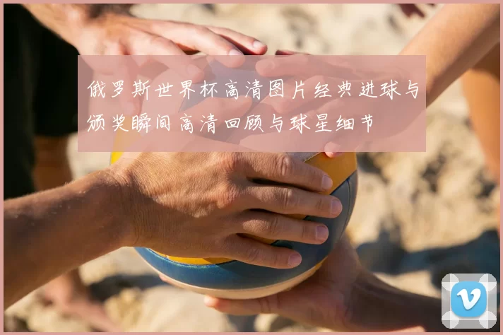 俄罗斯世界杯高清图片经典进球与颁奖瞬间高清回顾与球星细节