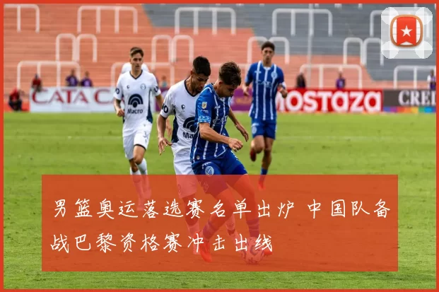 男篮奥运落选赛名单出炉 中国队备战巴黎资格赛冲击出线