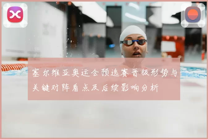 塞尔维亚奥运会预选赛晋级形势与关键对阵看点及后续影响分析