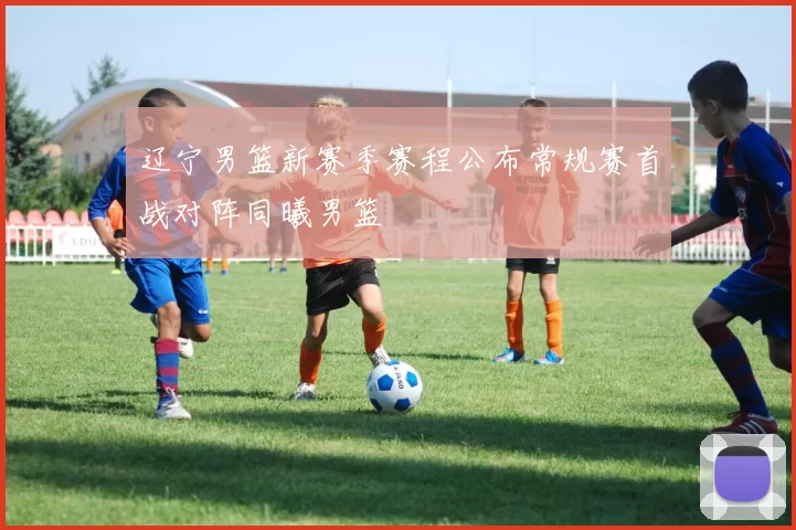 辽宁男篮新赛季赛程公布常规赛首战对阵同曦男篮