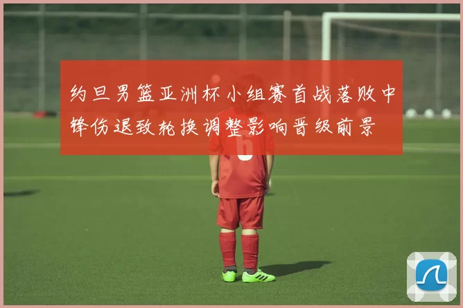 约旦男篮亚洲杯小组赛首战落败中锋伤退致轮换调整影响晋级前景