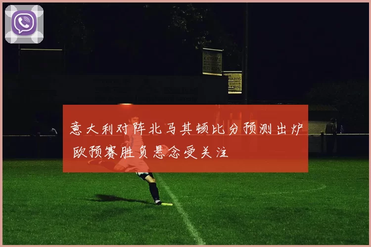 意大利对阵北马其顿比分预测出炉 欧预赛胜负悬念受关注