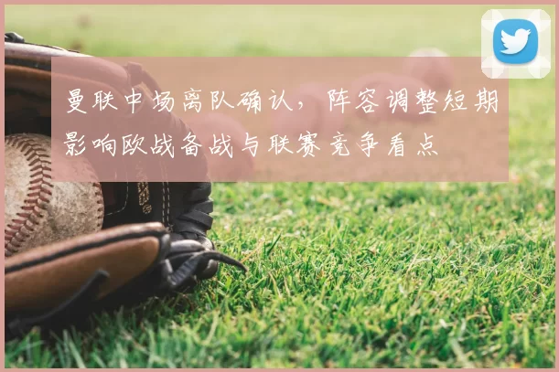 曼联中场离队确认，阵容调整短期影响欧战备战与联赛竞争看点