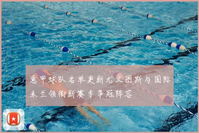 意甲球队名单更新尤文图斯与国际米兰领衔新赛季争冠阵容