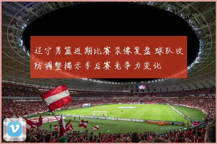 辽宁男篮近期比赛录像复盘 球队攻防调整揭示季后赛竞争力变化