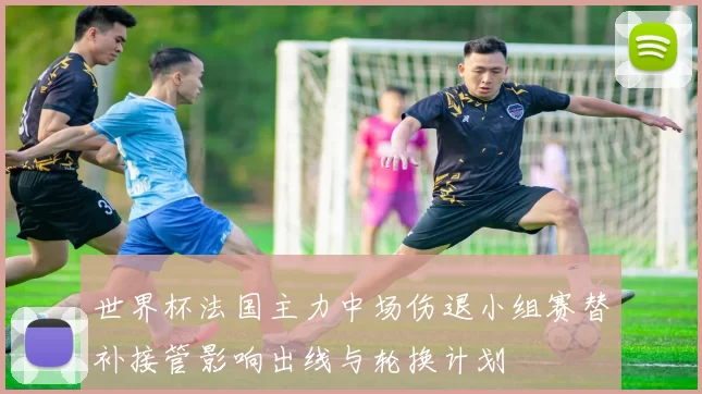 世界杯法国主力中场伤退小组赛替补接管影响出线与轮换计划