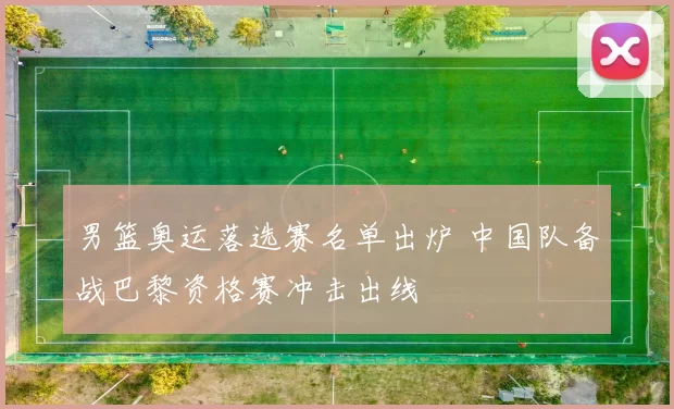 男篮奥运落选赛名单出炉 中国队备战巴黎资格赛冲击出线