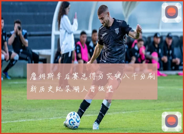 詹姆斯季后赛总得分突破八千分刷新历史纪录湖人晋级望