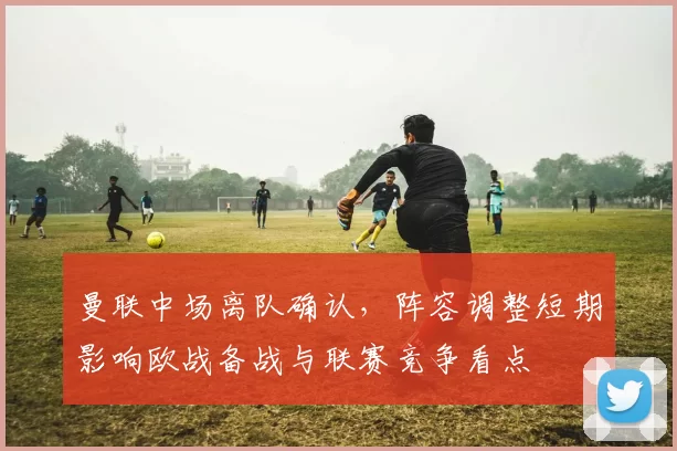 曼联中场离队确认，阵容调整短期影响欧战备战与联赛竞争看点