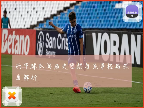 西甲球队间历史恩怨与竞争格局深度解析
