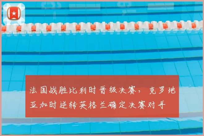 法国战胜比利时晋级决赛，克罗地亚加时逆转英格兰确定决赛对手
