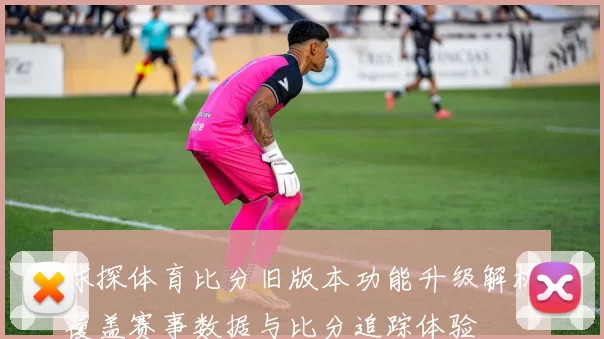 球探体育比分旧版本功能升级解析覆盖赛事数据与比分追踪体验