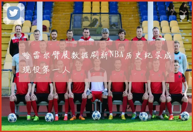 哈雷尔臂展数据刷新NBA历史纪录成现役第一人