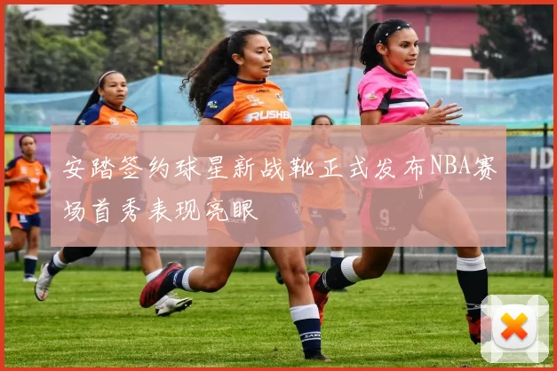 安踏签约球星新战靴正式发布NBA赛场首秀表现亮眼
