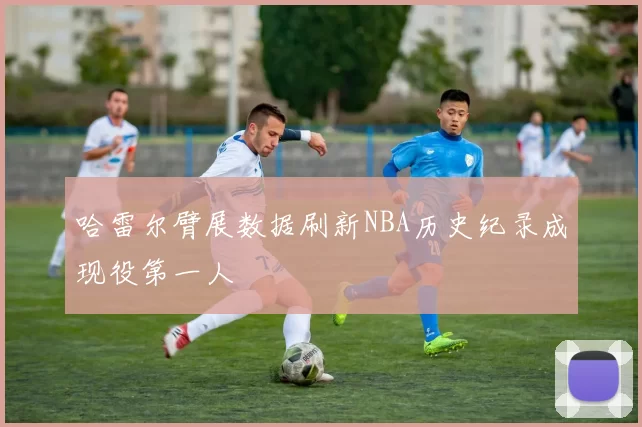 哈雷尔臂展数据刷新NBA历史纪录成现役第一人