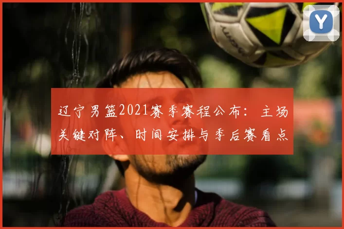 辽宁男篮2021赛季赛程公布:主场关键对阵、时间安排与季后赛看点