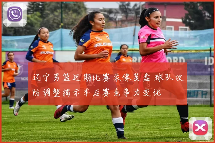 辽宁男篮近期比赛录像复盘 球队攻防调整揭示季后赛竞争力变化