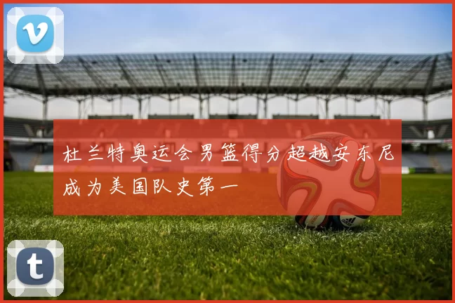 杜兰特奥运会男篮得分超越安东尼成为美国队史第一