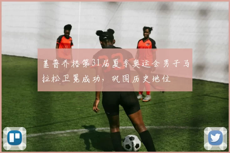 基普乔格第31届夏季奥运会男子马拉松卫冕成功，巩固历史地位