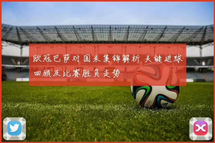 欧冠巴萨对国米集锦解析 关键进球回顾及比赛胜负走势