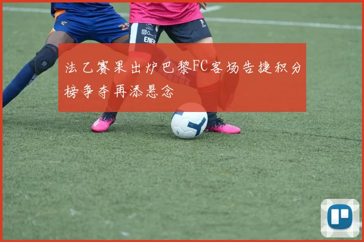 法乙赛果出炉巴黎FC客场告捷积分榜争夺再添悬念