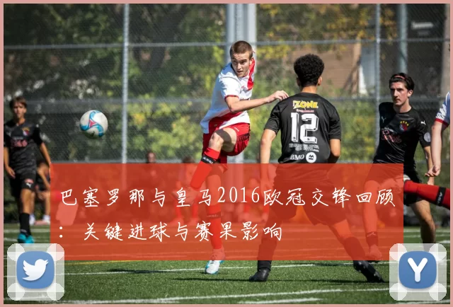 巴塞罗那与皇马2016欧冠交锋回顾：关键进球与赛果影响