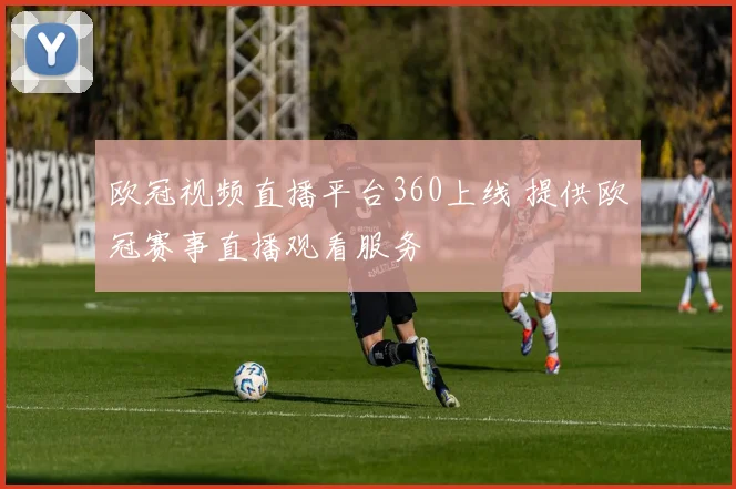 欧冠视频直播平台360上线 提供欧冠赛事直播观看服务