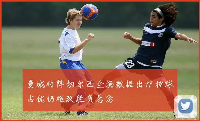 曼城对阵切尔西全场数据出炉控球占优仍难改胜负悬念