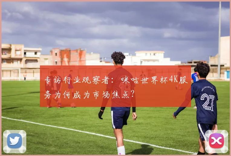 专访行业观察者：咪咕世界杯4K服务为何成为市场焦点？