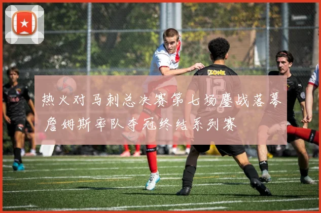 热火对马刺总决赛第七场鏖战落幕 詹姆斯率队夺冠终结系列赛